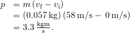 \begin{array}{cc}\hfill \text{Δ}p& =m\left({v}_{\text{f}}-{v}_{\text{i}}\right)\hfill \\ & =\left(0.057\phantom{\rule{0.2em}{0ex}}\text{kg}\right)\left(58\phantom{\rule{0.2em}{0ex}}\text{m/s}-\phantom{\rule{0.2em}{0ex}}0\phantom{\rule{0.2em}{0ex}}\text{m/s}\right)\hfill \\ & =3.3\phantom{\rule{0.2em}{0ex}}\frac{\text{kg}·\text{m}}{\text{s}}.\hfill \end{array}