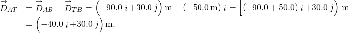 \begin{array}{ll}\hfill {\stackrel{\to }{D}}_{AT}& ={\stackrel{\to }{D}}_{AB}-{\stackrel{\to }{D}}_{TB}=\left(-90.0\stackrel{^}{i}+30.0\stackrel{^}{j}\right)\text{m}-\left(-50.0\phantom{\rule{0.2em}{0ex}}\text{m}\right)\stackrel{^}{i}=\left[\left(-90.0+50.0\right)\stackrel{^}{i}+30.0\stackrel{^}{j}\right)\right]\text{m}\hfill \\ & =\left(-40.0\stackrel{^}{i}+30.0\stackrel{^}{j}\right)\text{m}.\hfill \end{array}