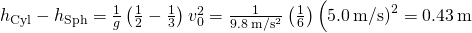 {h}_{\text{Cyl}}-{h}_{\text{Sph}}=\frac{1}{g}\left(\frac{1}{2}-\frac{1}{3}\right){v}_{0}^{2}=\frac{1}{9.8\phantom{\rule{0.2em}{0ex}}\text{m}\text{/}{\text{s}}^{2}}\left(\frac{1}{6}\right)\left(5.0\phantom{\rule{0.2em}{0ex}}\text{m}\text{/}{\text{s)}}^{2}=0.43\phantom{\rule{0.2em}{0ex}}\text{m}