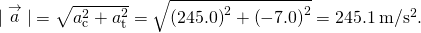 |\stackrel{\to }{a}|=\sqrt{{a}_{\text{c}}^{2}+{a}_{\text{t}}^{2}}=\sqrt{{\left(245.0\right)}^{2}+{\left(-7.0\right)}^{2}}=245.1\phantom{\rule{0.2em}{0ex}}\text{m}\text{/}{\text{s}}^{2}.