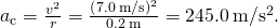 {a}_{\text{c}}=\frac{{v}^{2}}{r}=\frac{{\left(7.0\phantom{\rule{0.2em}{0ex}}\text{m}\text{/}\text{s}\right)}^{2}}{0.2\phantom{\rule{0.2em}{0ex}}\text{m}}=245.0\phantom{\rule{0.2em}{0ex}}\text{m}\text{/}{\text{s}}^{2}.