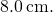 8.0\phantom{\rule{0.2em}{0ex}}\text{cm}.