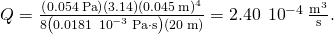 Q=\frac{\left(0.054\phantom{\rule{0.2em}{0ex}}\text{Pa}\right)\left(3.14\right){\left(0.045\phantom{\rule{0.2em}{0ex}}\text{m}\right)}^{4}}{8\left(0.0181\phantom{\rule{0.2em}{0ex}}×\phantom{\rule{0.2em}{0ex}}{10}^{-3}\phantom{\rule{0.2em}{0ex}}\text{Pa}\cdot \text{s}\right)\left(20\phantom{\rule{0.2em}{0ex}}\text{m}\right)}=2.40\phantom{\rule{0.2em}{0ex}}×\phantom{\rule{0.2em}{0ex}}{10}^{-4}\phantom{\rule{0.2em}{0ex}}\frac{{\text{m}}^{3}}{\text{s}}.