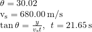 \begin{array}{}\\ \\ \theta =30.02\text{°}\hfill \\ {v}_{\text{s}}=680.00\phantom{\rule{0.2em}{0ex}}\text{m/s}\hfill \\ \text{tan}\phantom{\rule{0.2em}{0ex}}\theta =\frac{y}{{v}_{\text{s}}t},\phantom{\rule{0.5em}{0ex}}t=21.65\phantom{\rule{0.2em}{0ex}}\text{s}\hfill \end{array}