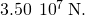 3.50\phantom{\rule{0.2em}{0ex}}×\phantom{\rule{0.2em}{0ex}}{10}^{7}\phantom{\rule{0.2em}{0ex}}\text{N}.