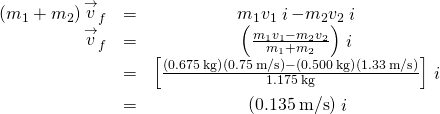 \begin{array}{ccc}\hfill \left({m}_{1}+{m}_{2}\right){\stackrel{\to }{v}}_{f}& =\hfill & {m}_{1}{v}_{1}\stackrel{^}{i}-{m}_{2}{v}_{2}\stackrel{^}{i}\hfill \\ \hfill {\stackrel{\to }{v}}_{f}& =\hfill & \left(\frac{{m}_{1}{v}_{1}-{m}_{2}{v}_{2}}{{m}_{1}+{m}_{2}}\right)\stackrel{^}{i}\hfill \\ & =\hfill & \left[\frac{\left(0.675\phantom{\rule{0.2em}{0ex}}\text{kg}\right)\left(0.75\phantom{\rule{0.2em}{0ex}}\text{m/s}\right)-\left(0.500\phantom{\rule{0.2em}{0ex}}\text{kg}\right)\left(1.33\phantom{\rule{0.2em}{0ex}}\text{m/s}\right)}{1.175\phantom{\rule{0.2em}{0ex}}\text{kg}}\right]\stackrel{^}{i}\hfill \\ & =\hfill & \text{−}\left(0.135\phantom{\rule{0.2em}{0ex}}\text{m/s}\right)\stackrel{^}{i}\hfill \end{array}